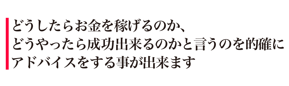 どうしたらお金を稼げるのか、どうやったら成功出来るのかと言うのを的確にアドバイスをする事が出来ます