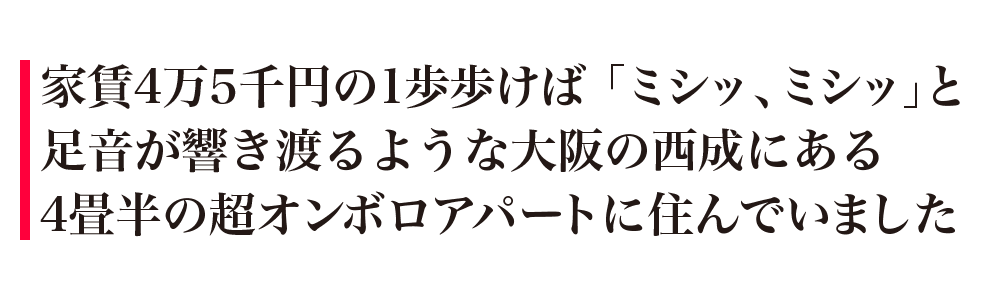 家賃4万5千円の1歩歩けば「ミシッ、ミシッ」と足音が響き渡るような大阪の西成にある4畳半の超オンボロアパートに住んでいました