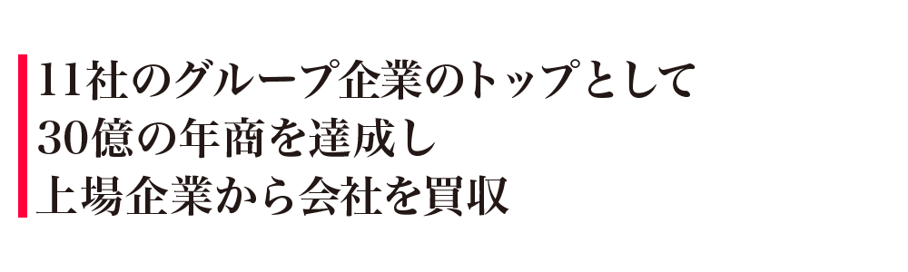 11社のグループ企業のトップとして30億の年商を達成し上場企業から会社を買収