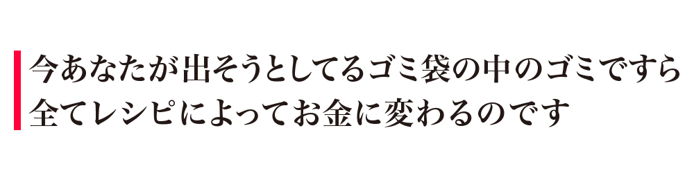 今あなたが出そうとしてるゴミ袋の中のゴミですら全てレシピによってお金に変わるのです