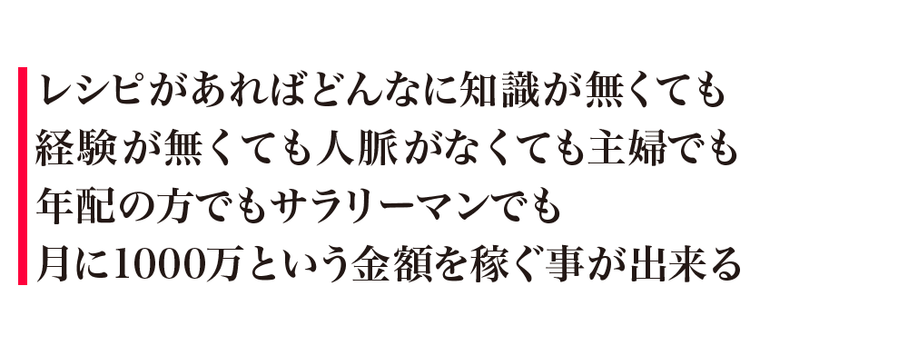 レシピがあればどんなに知識が無くても経験が無くても人脈がなくても主婦でも年配の方でもサラリーマンでも月に1000万という金額を稼ぐ事が出来る