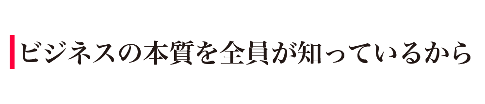 ビジネスの本質を全員が知っているから