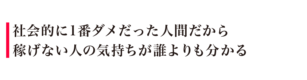 社会的に1番ダメだった人間だから稼げない人の気持ちが誰よりも分かる