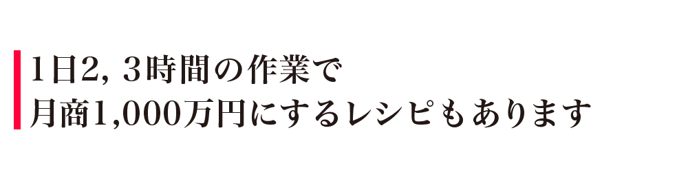 1日2，3時間の作業で月商1,000万円にするレシピもあります