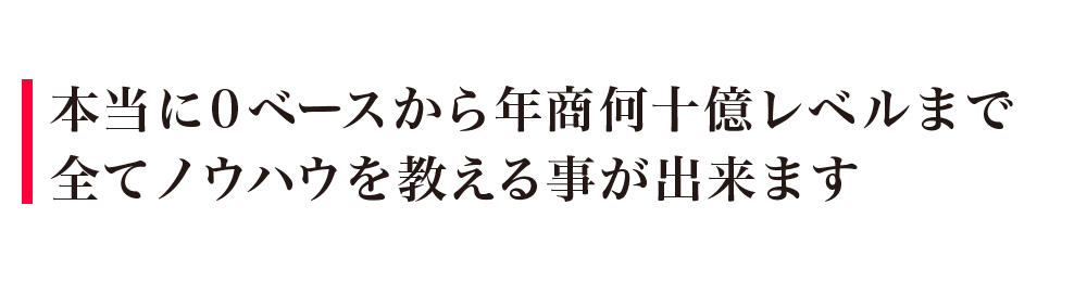 本当に0ベースから年商何十億レベルまで全てノウハウを教える事が出来ます